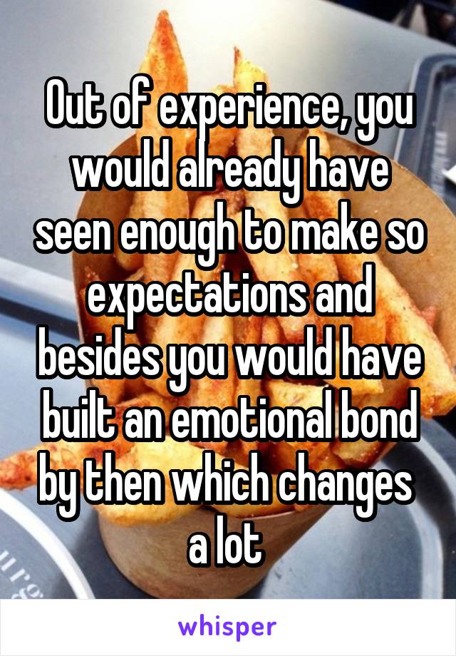 Out of experience, you would already have seen enough to make so expectations and besides you would have built an emotional bond by then which changes  a lot 