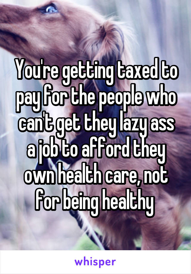 You're getting taxed to pay for the people who can't get they lazy ass a job to afford they own health care, not for being healthy 