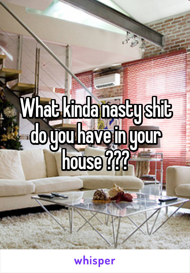 What kinda nasty shit do you have in your house ???