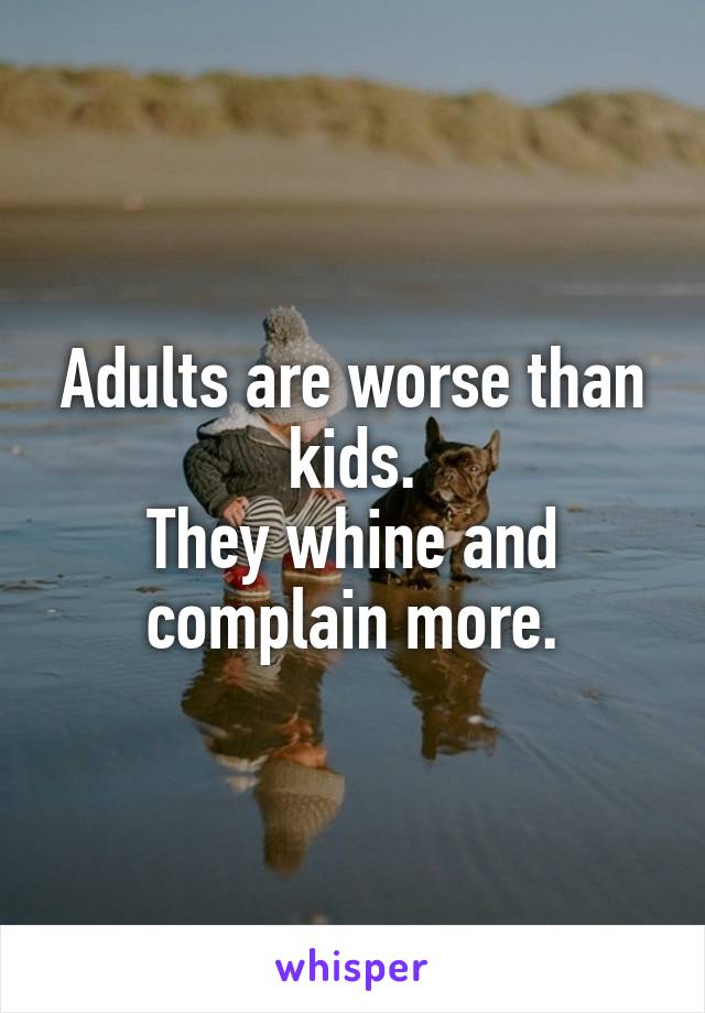 Adults are worse than kids.
They whine and complain more.