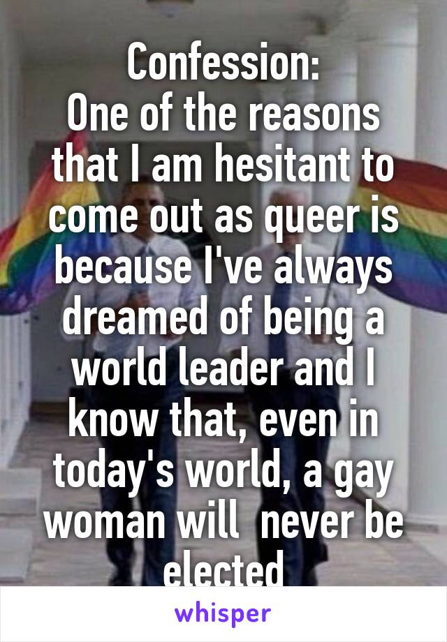 Confession:
One of the reasons that I am hesitant to come out as queer is because I've always dreamed of being a world leader and I know that, even in today's world, a gay woman will  never be elected