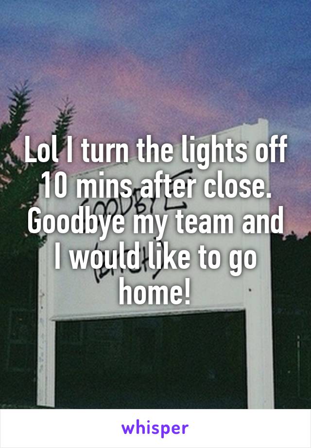 Lol I turn the lights off 10 mins after close. Goodbye my team and I would like to go home!
