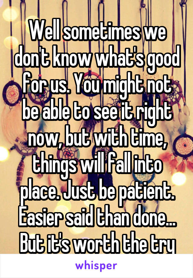 Well sometimes we don't know what's good for us. You might not be able to see it right now, but with time, things will fall into place. Just be patient. Easier said than done... But it's worth the try