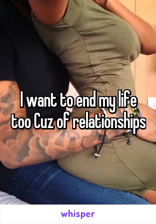 I want to end my life too Cuz of relationships