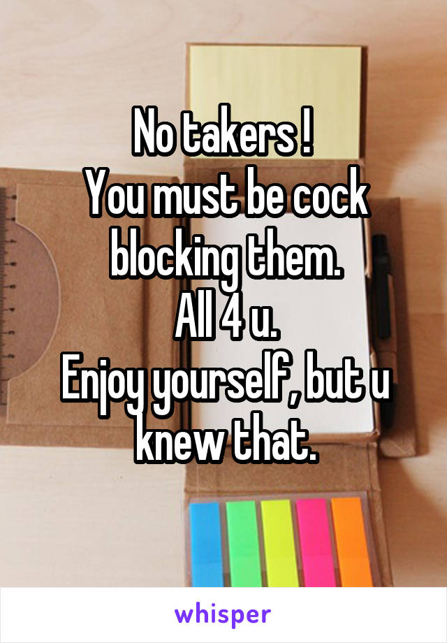No takers ! 
You must be cock blocking them.
All 4 u.
Enjoy yourself, but u knew that.
 
