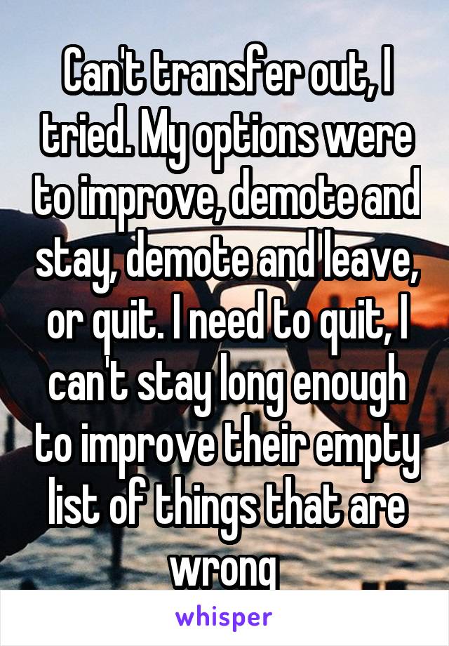 Can't transfer out, I tried. My options were to improve, demote and stay, demote and leave, or quit. I need to quit, I can't stay long enough to improve their empty list of things that are wrong 