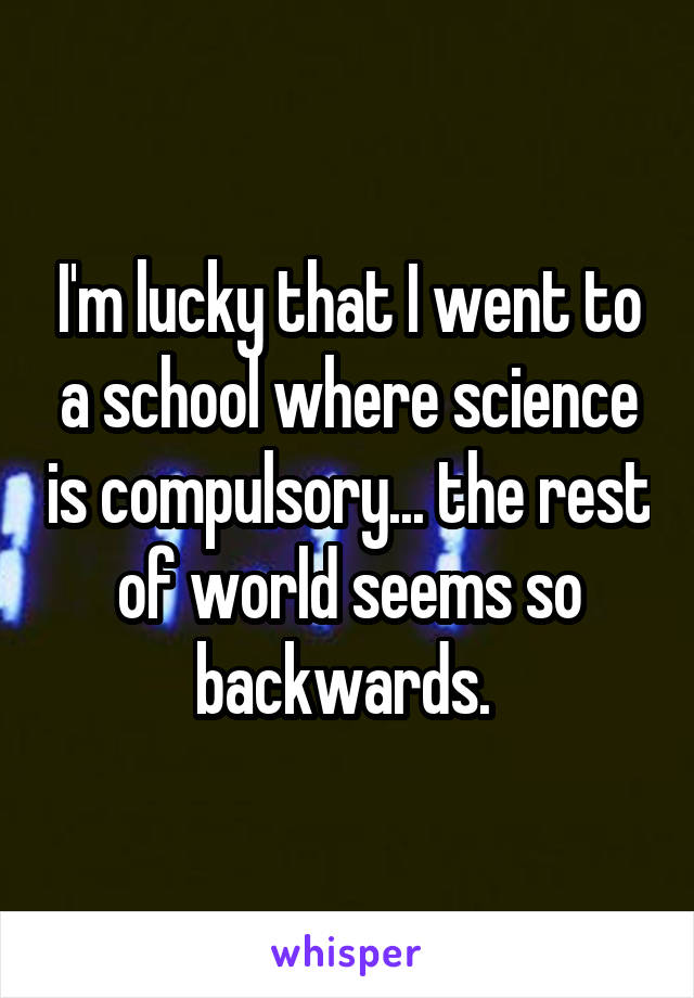 I'm lucky that I went to a school where science is compulsory... the rest of world seems so backwards. 