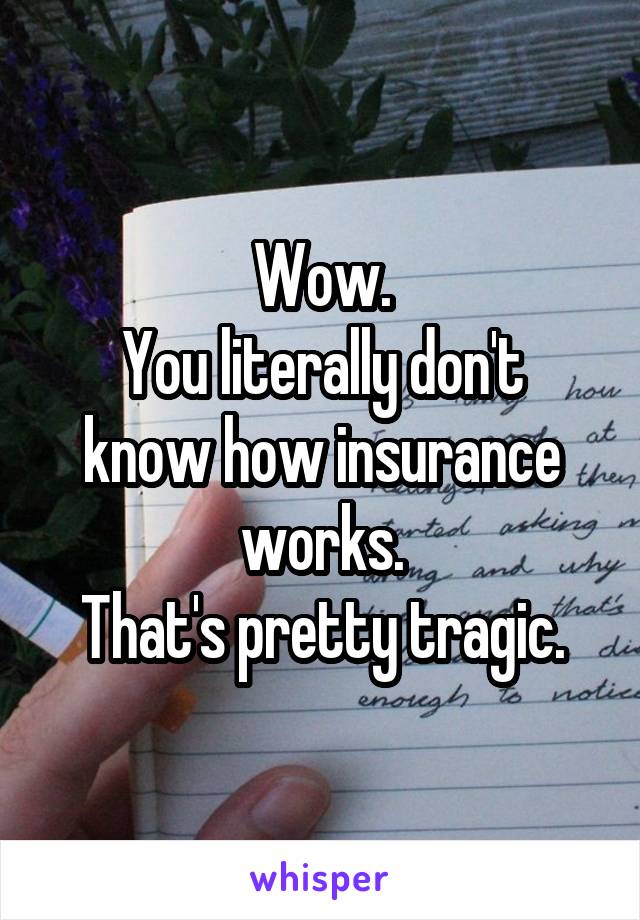 Wow.
You literally don't know how insurance works.
That's pretty tragic.