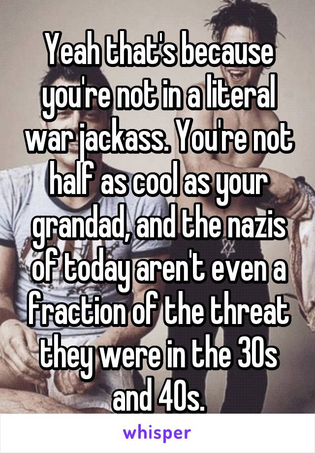 Yeah that's because you're not in a literal war jackass. You're not half as cool as your grandad, and the nazis of today aren't even a fraction of the threat they were in the 30s and 40s.