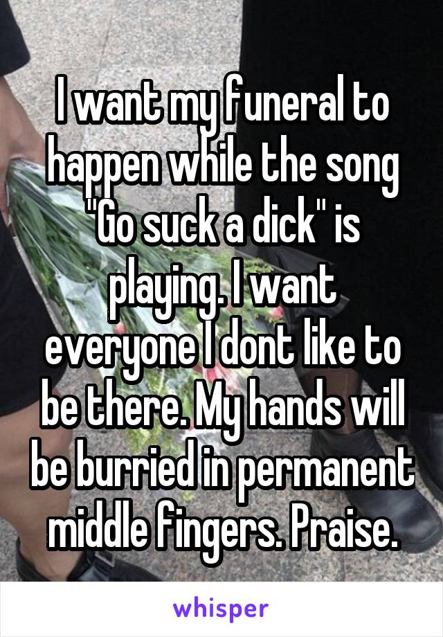 I want my funeral to happen while the song "Go suck a dick" is playing. I want everyone I dont like to be there. My hands will be burried in permanent middle fingers. Praise.