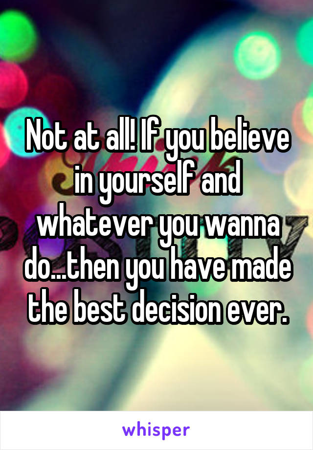 Not at all! If you believe in yourself and whatever you wanna do...then you have made the best decision ever.
