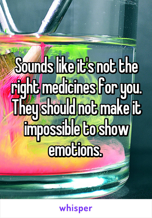 Sounds like it's not the right medicines for you. They should not make it impossible to show emotions. 