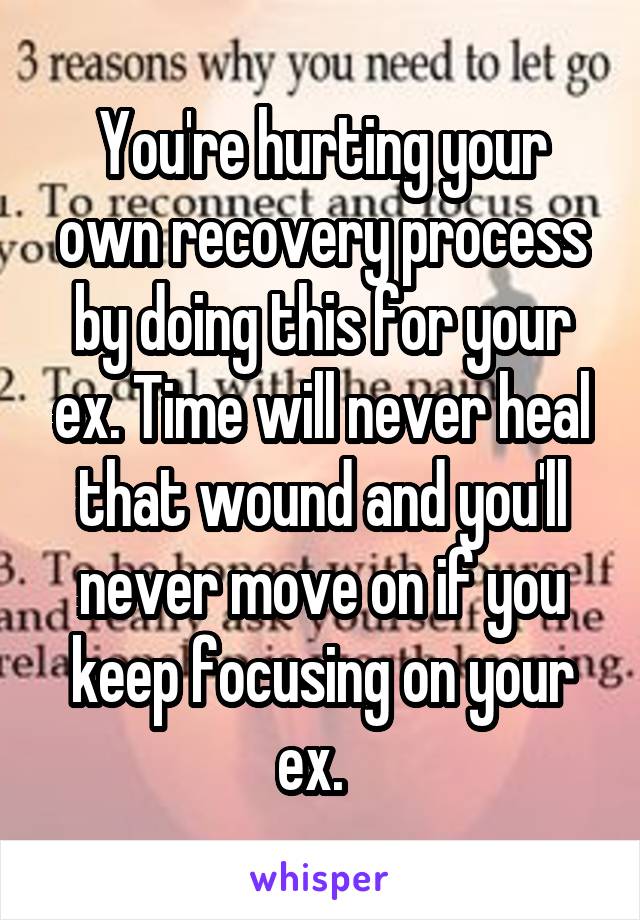 You're hurting your own recovery process by doing this for your ex. Time will never heal that wound and you'll never move on if you keep focusing on your ex.  