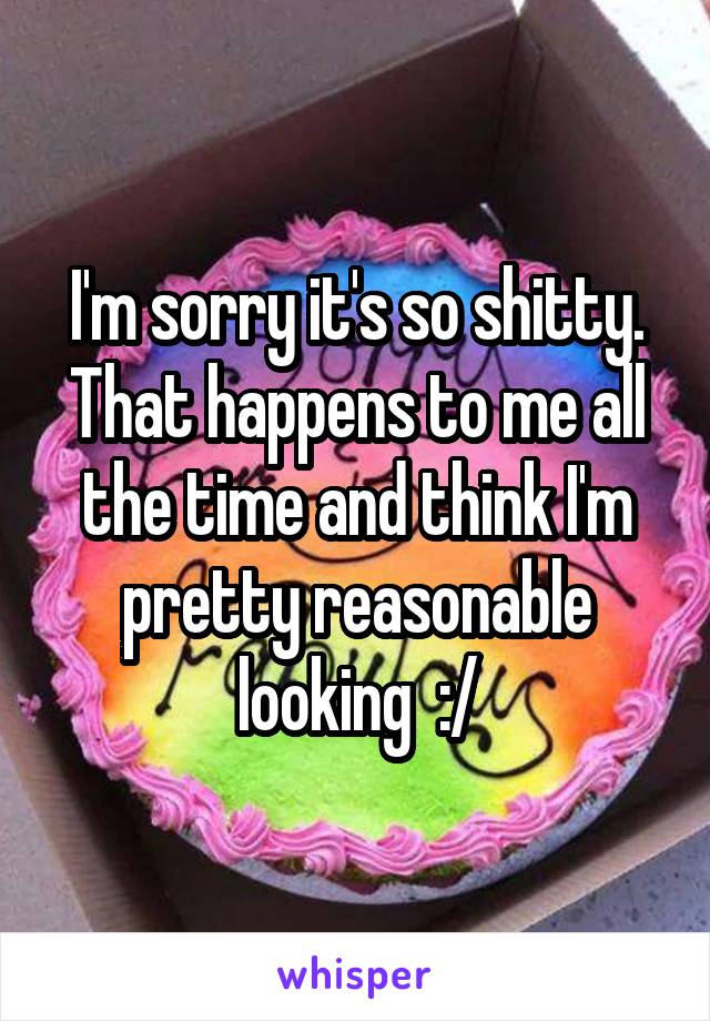 I'm sorry it's so shitty. That happens to me all the time and think I'm pretty reasonable looking  :/