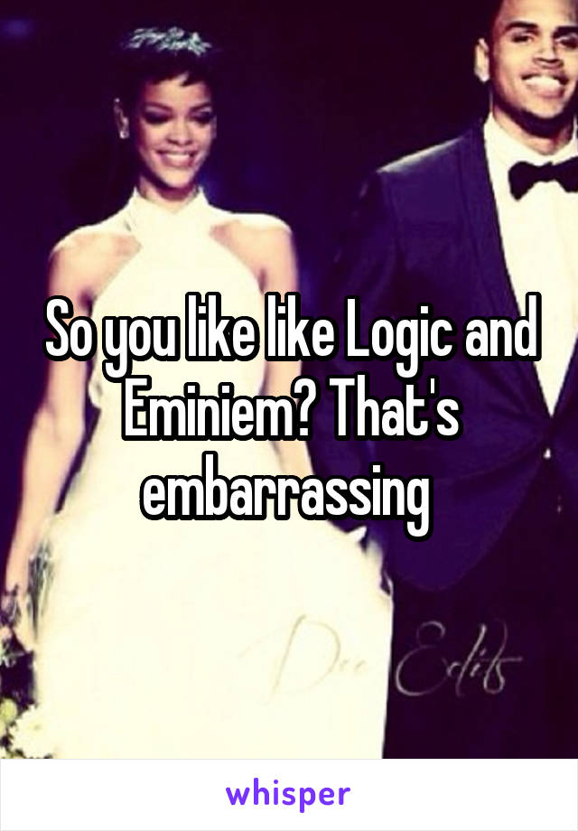 So you like like Logic and Eminiem? That's embarrassing 
