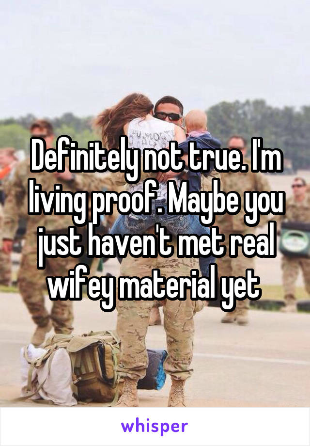 Definitely not true. I'm living proof. Maybe you just haven't met real wifey material yet 