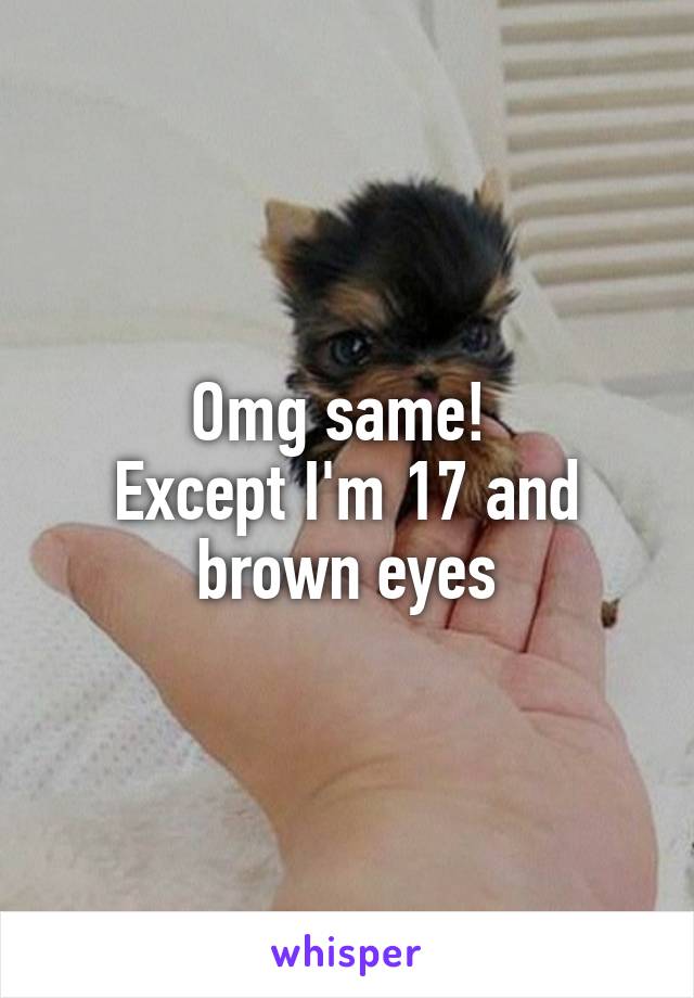 Omg same! 
Except I'm 17 and brown eyes