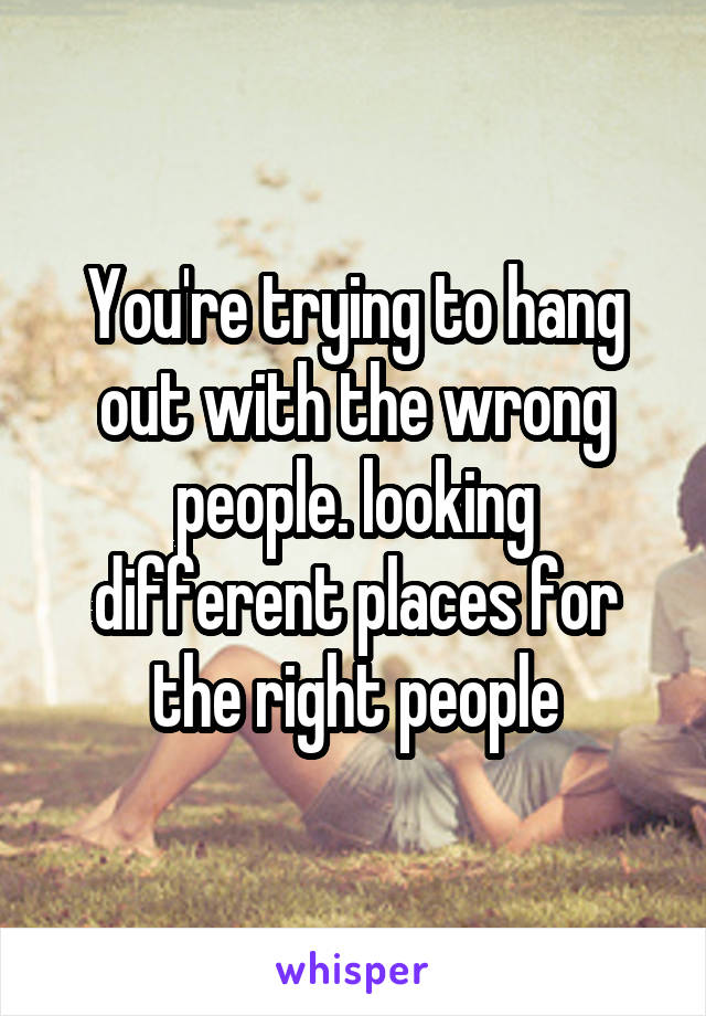 You're trying to hang out with the wrong people. looking different places for the right people