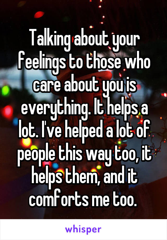 Talking about your feelings to those who care about you is everything. It helps a lot. I've helped a lot of people this way too, it helps them, and it comforts me too. 