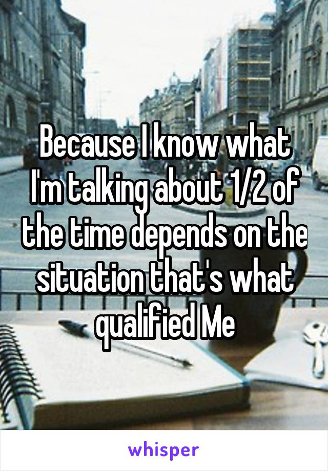 Because I know what I'm talking about 1/2 of the time depends on the situation that's what qualified Me