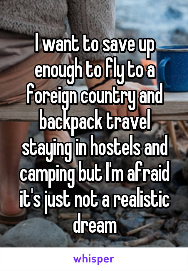 I want to save up enough to fly to a foreign country and backpack travel staying in hostels and camping but I'm afraid it's just not a realistic dream