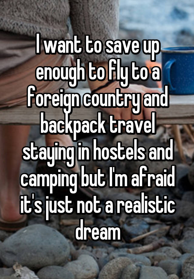 I want to save up enough to fly to a foreign country and backpack travel staying in hostels and camping but I'm afraid it's just not a realistic dream