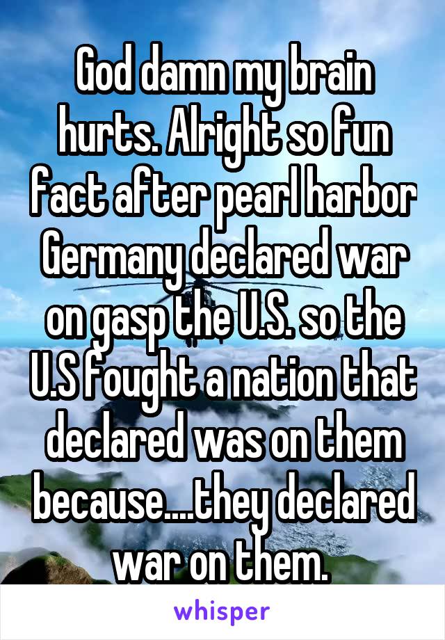 God damn my brain hurts. Alright so fun fact after pearl harbor Germany declared war on gasp the U.S. so the U.S fought a nation that declared was on them because....they declared war on them. 