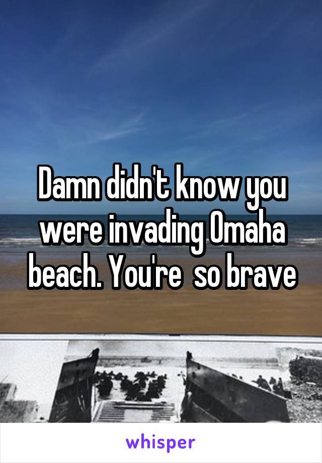 Damn didn't know you were invading Omaha beach. You're  so brave
