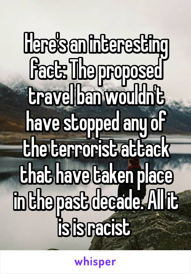 Here's an interesting fact: The proposed travel ban wouldn't have stopped any of the terrorist attack that have taken place in the past decade. All it is is racist 