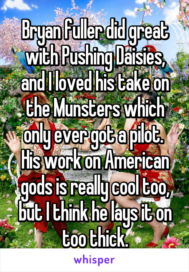 Bryan fuller did great with Pushing Daisies, and I loved his take on the Munsters which only ever got a pilot.  His work on American gods is really cool too, but I think he lays it on too thick.