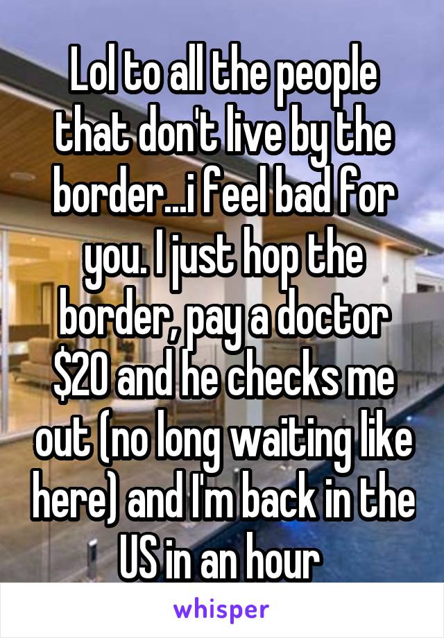 Lol to all the people that don't live by the border...i feel bad for you. I just hop the border, pay a doctor $20 and he checks me out (no long waiting like here) and I'm back in the US in an hour 