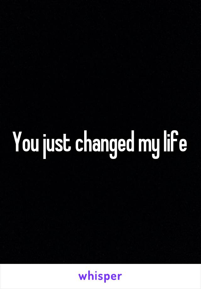 You just changed my life 