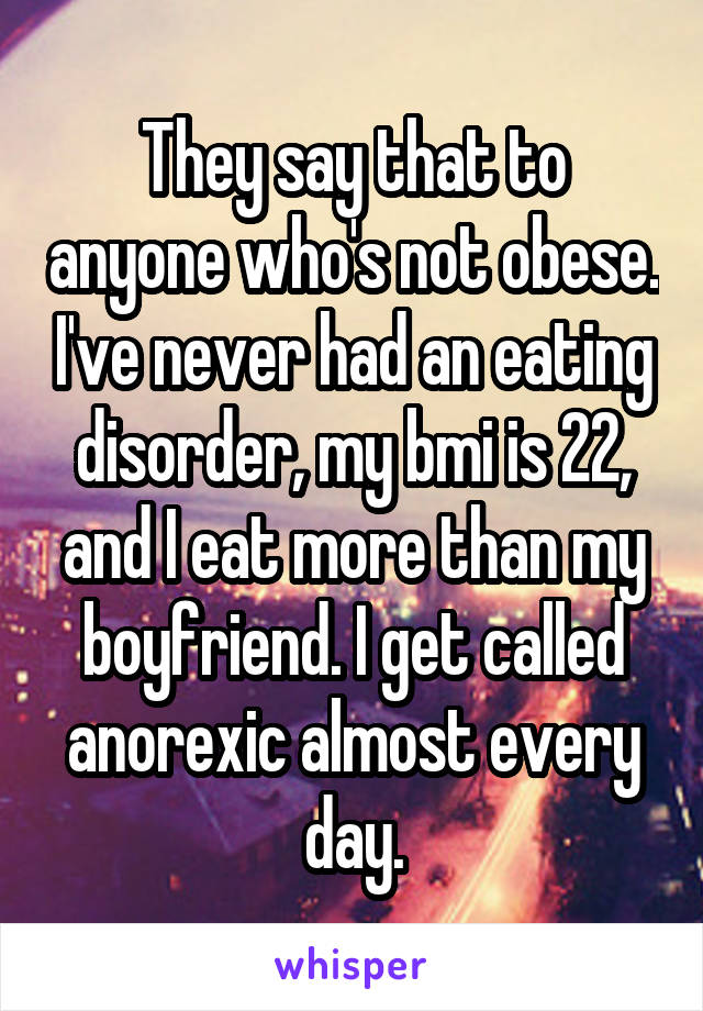 They say that to anyone who's not obese. I've never had an eating disorder, my bmi is 22, and I eat more than my boyfriend. I get called anorexic almost every day.