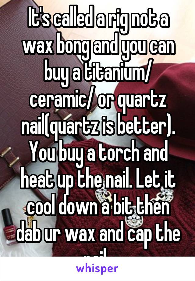 It's called a rig not a wax bong and you can buy a titanium/ ceramic/ or quartz nail(quartz is better). You buy a torch and heat up the nail. Let it cool down a bit then dab ur wax and cap the nail. 