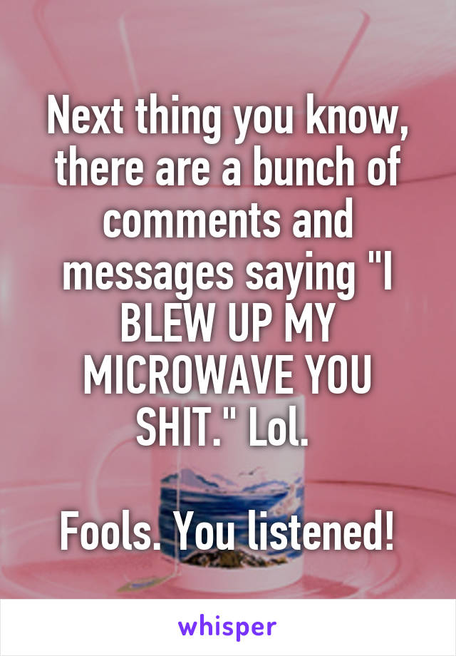 Next thing you know, there are a bunch of comments and messages saying "I BLEW UP MY MICROWAVE YOU SHIT." Lol. 

Fools. You listened!
