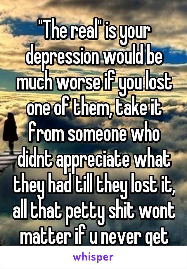 "The real" is your depression would be much worse if you lost one of them, take it from someone who didnt appreciate what they had till they lost it, all that petty shit wont matter if u never get
