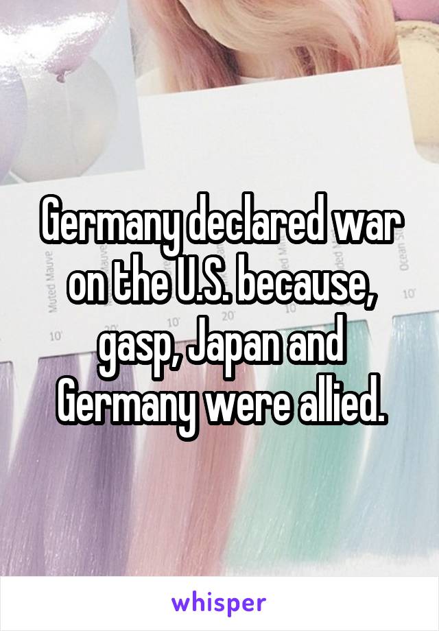Germany declared war on the U.S. because, gasp, Japan and Germany were allied.