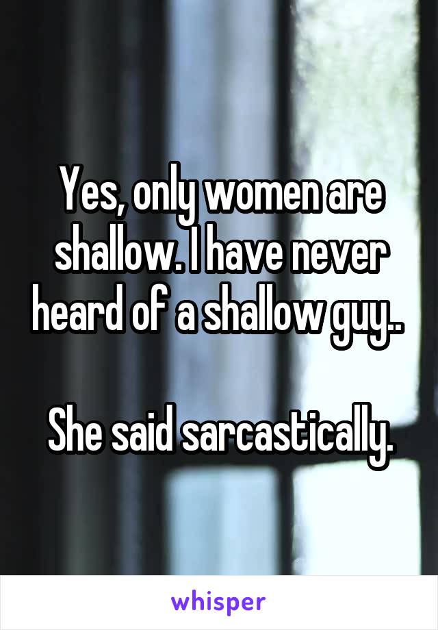 Yes, only women are shallow. I have never heard of a shallow guy.. 

She said sarcastically.