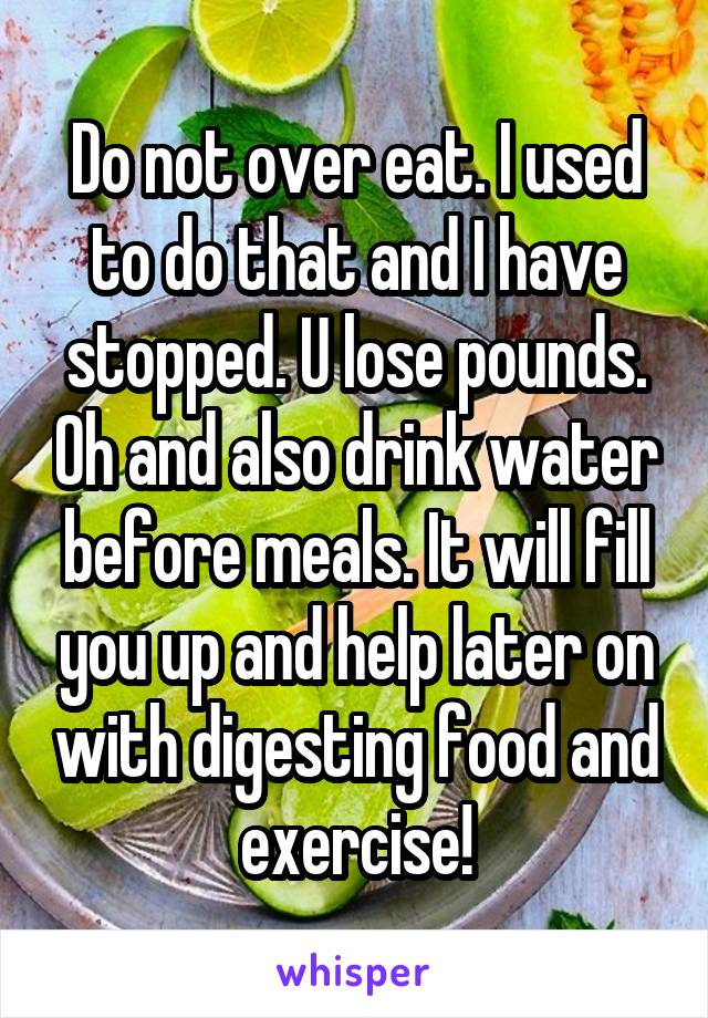 Do not over eat. I used to do that and I have stopped. U lose pounds. Oh and also drink water before meals. It will fill you up and help later on with digesting food and exercise!