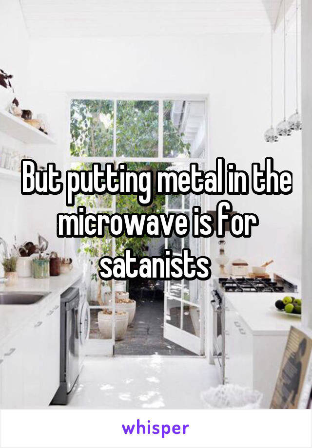 But putting metal in the microwave is for satanists 