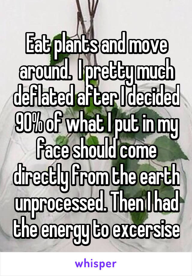 Eat plants and move around.  I pretty much deflated after I decided 90% of what I put in my face should come directly from the earth unprocessed. Then I had the energy to excersise