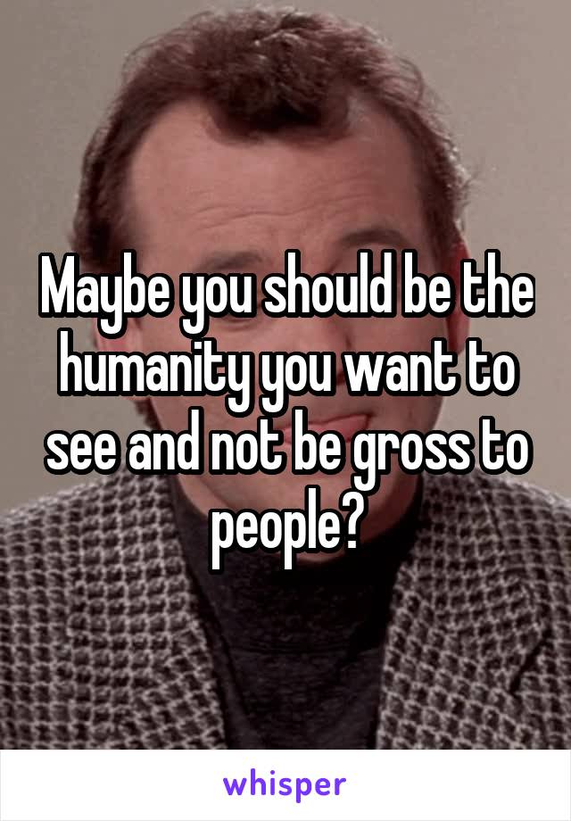 Maybe you should be the humanity you want to see and not be gross to people?