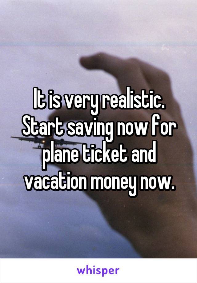 It is very realistic. Start saving now for plane ticket and vacation money now.