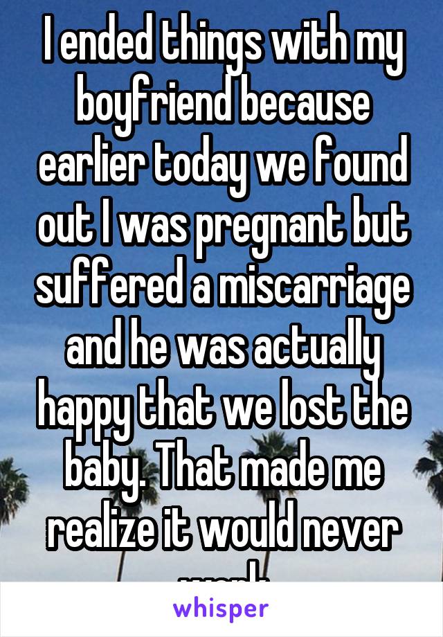 I ended things with my boyfriend because earlier today we found out I was pregnant but suffered a miscarriage and he was actually happy that we lost the baby. That made me realize it would never work