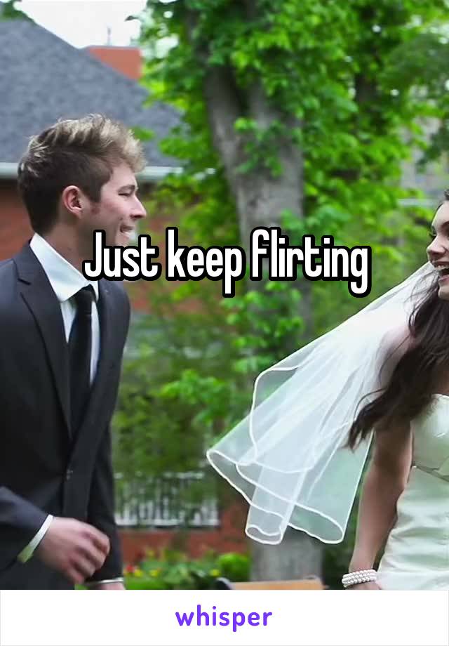 Just keep flirting

