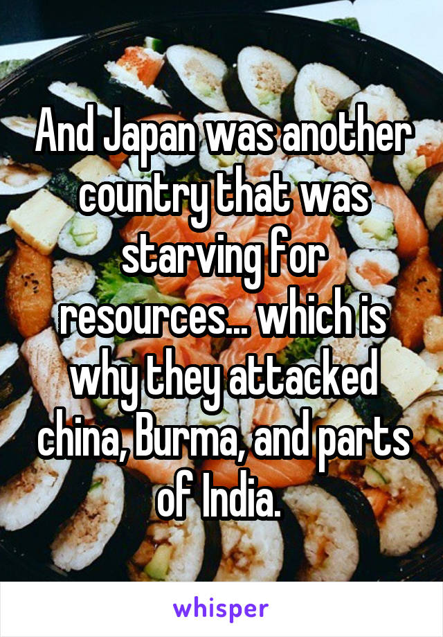 And Japan was another country that was starving for resources... which is why they attacked china, Burma, and parts of India. 