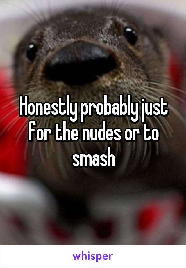 Honestly probably just for the nudes or to smash