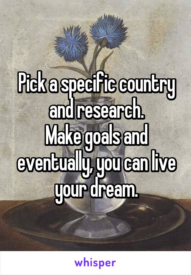 Pick a specific country and research.
Make goals and eventually, you can live your dream.