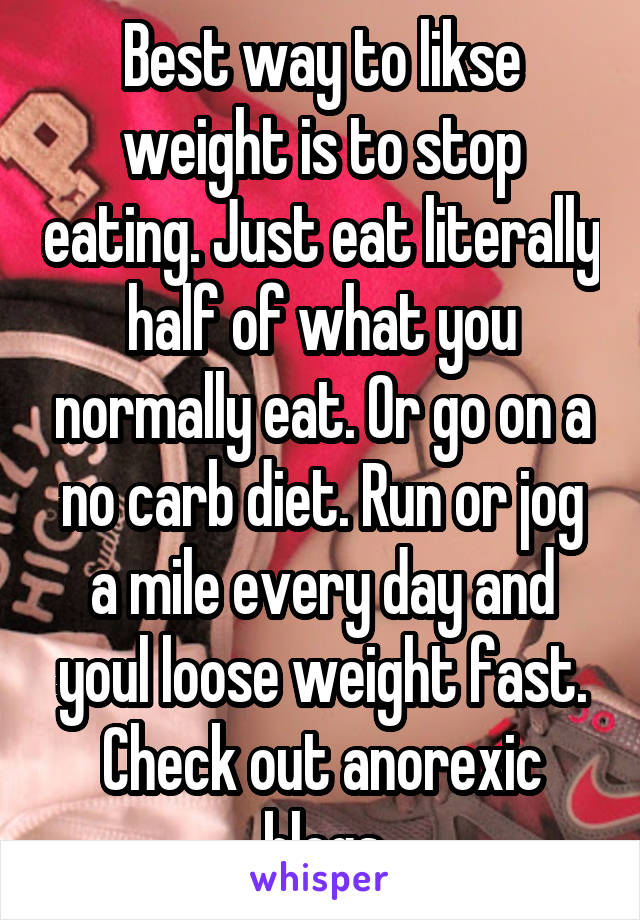 Best way to likse weight is to stop eating. Just eat literally half of what you normally eat. Or go on a no carb diet. Run or jog a mile every day and youl loose weight fast. Check out anorexic blogs