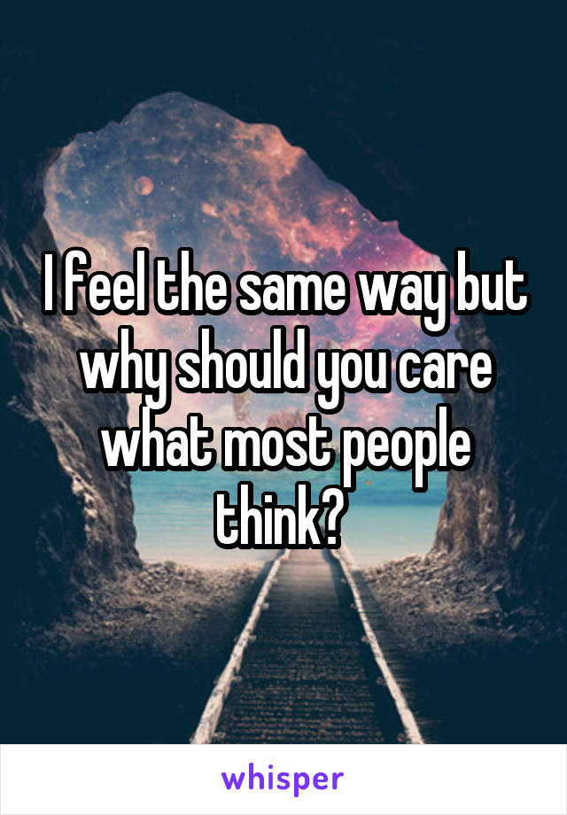 I feel the same way but why should you care what most people think? 